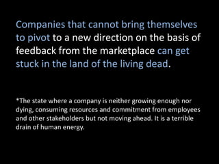 Companies that cannot bring themselves
to pivot to a new direction on the basis of
feedback from the marketplace can get
stuck in the land of the living dead.


*The state where a company is neither growing enough nor
dying, consuming resources and commitment from employees
and other stakeholders but not moving ahead. It is a terrible
drain of human energy.
 