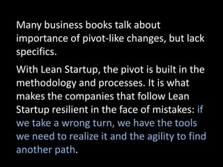 Many business books talk about
importance of pivot-like changes, but lack
specifics.
With Lean Startup, the pivot is built in the
methodology and processes. It is what
makes the companies that follow Lean
Startup resilient in the face of mistakes: if
we take a wrong turn, we have the tools
we need to realize it and the agility to find
another path.
 