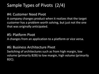 Sample Types of Pivots (2/4)
#4: Customer Need Pivot
A company changes product when it realizes that the target
customer has a problem worth solving, but just not the one
that was originally anticipated.

#5: Platform Pivot
A changes from an application to a platform or vice versa.

#6: Business Architecture Pivot
Switching of architectures such as from high margin, low
volume (primarily B2B) to low margin, high volume (primarily
B2C).
 