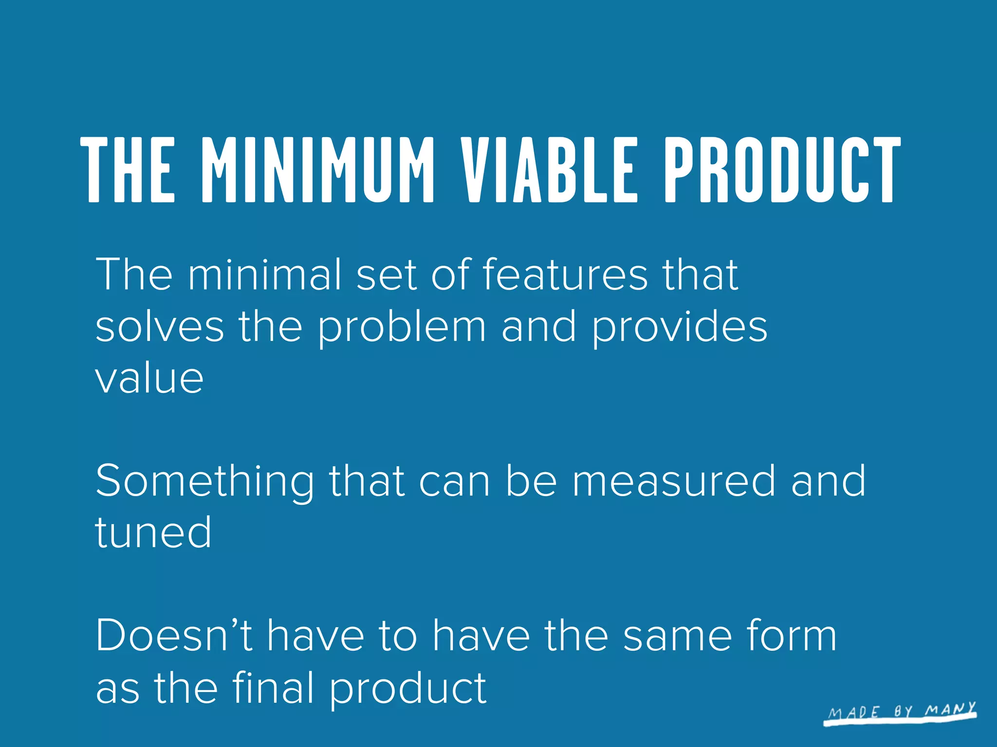 THE MINIMUM VIABLE PRODUCT
The minimal set of features that
solves the problem and provides
value

Something that can be measured and
tuned

Doesn’t have to have the same form
as the ﬁnal product
 