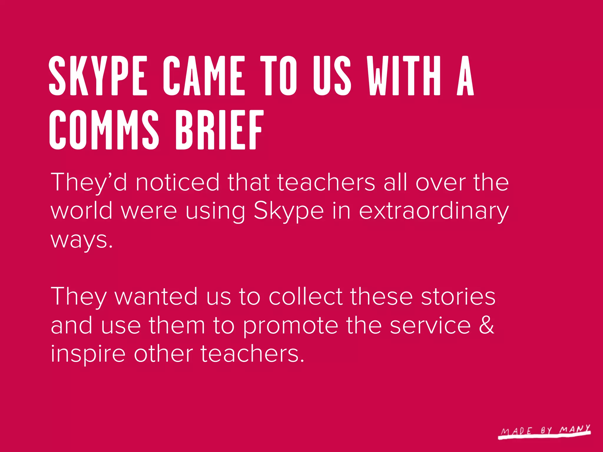 SKYPE CAME TO US WITH A
COMMS BRIEF
They’d noticed that teachers all over the
world were using Skype in extraordinary
ways.

They wanted us to collect these stories
and use them to promote the service &
inspire other teachers.
 