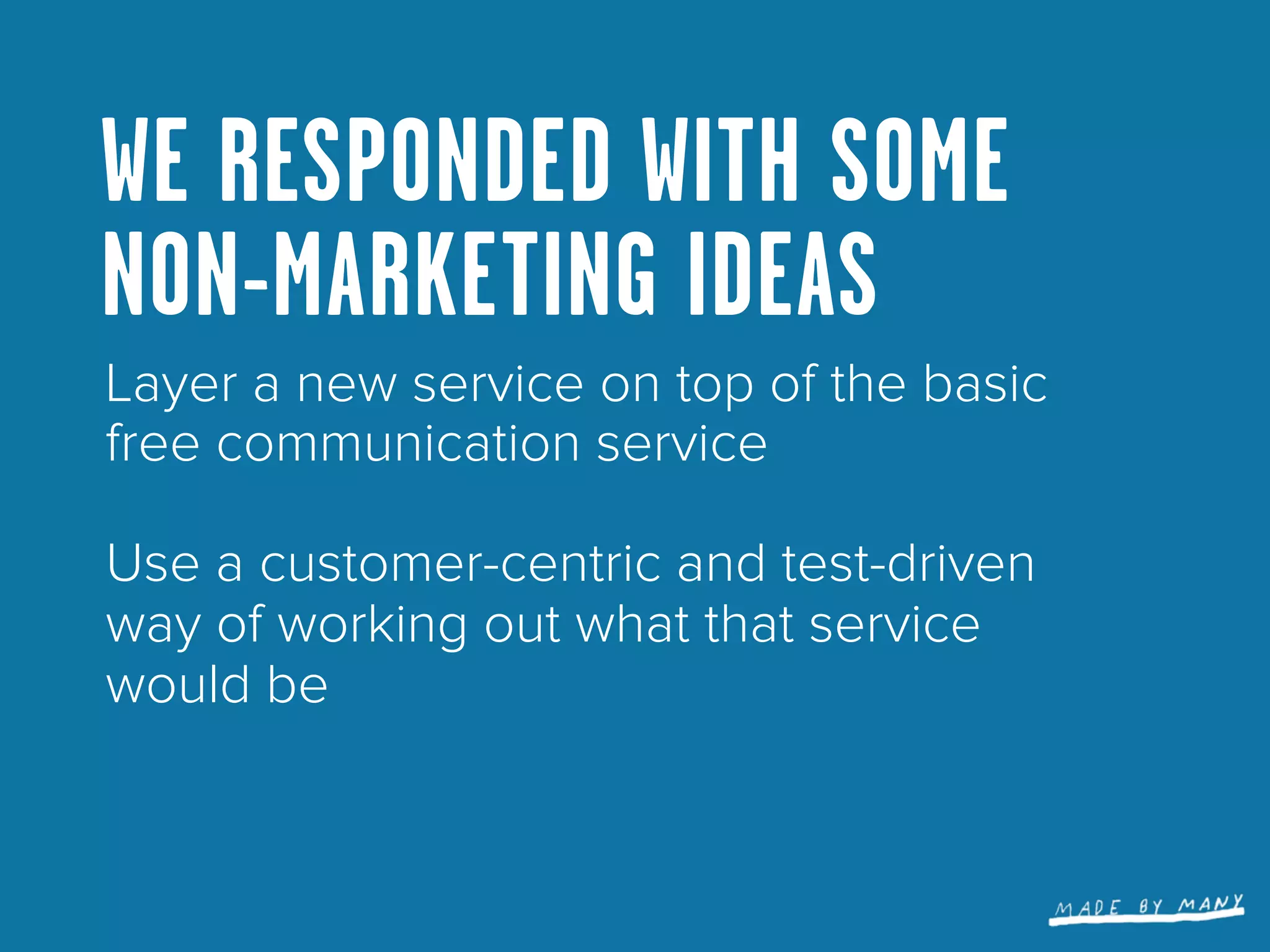 WE RESPONDED WITH SOME
NON-MARKETING IDEAS
Layer a new service on top of the basic
free communication service

Use a customer-centric and test-driven
way of working out what that service
would be
 