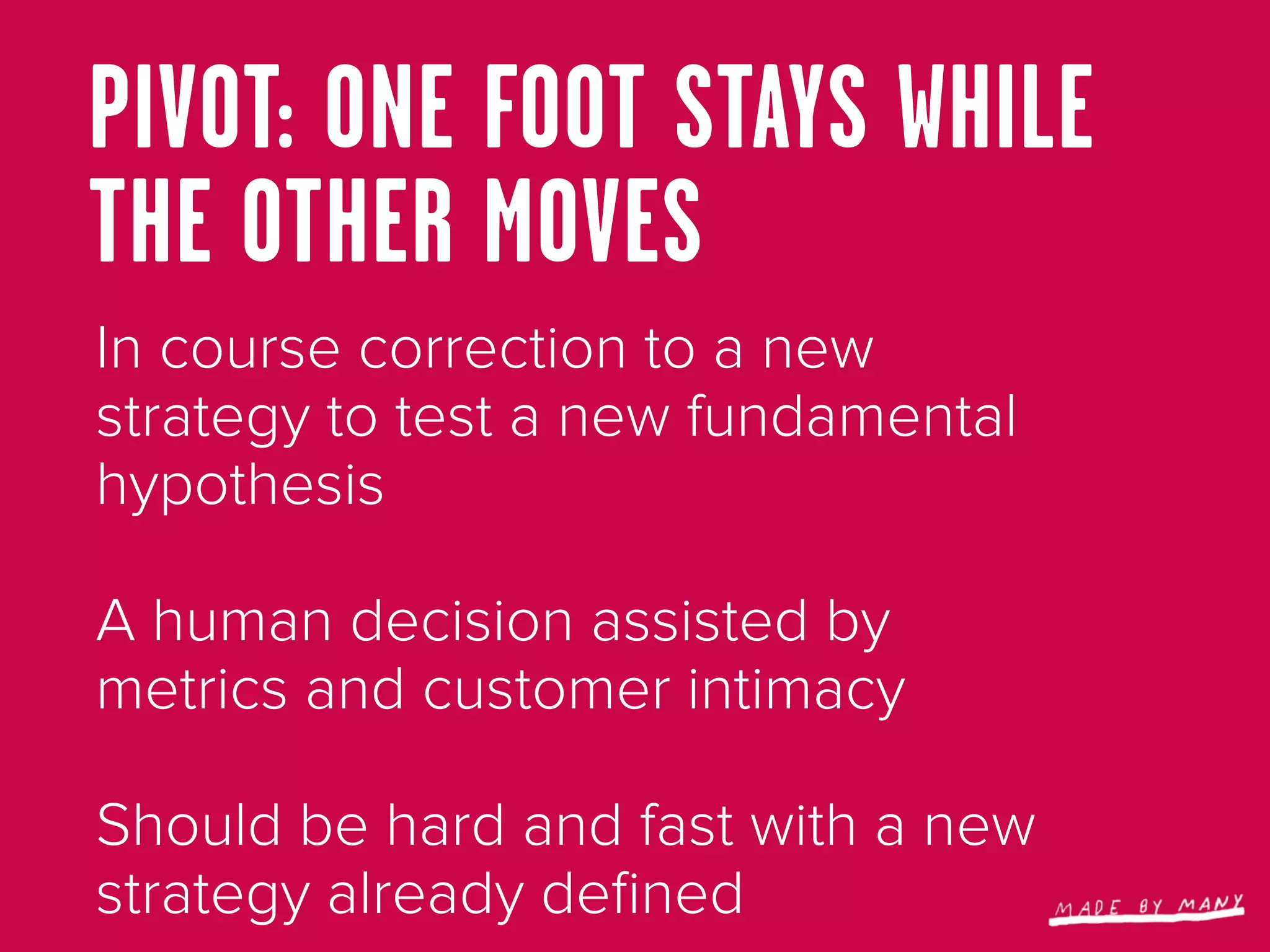 PIVOT: ONE FOOT STAYS WHILE
THE OTHER MOVES
In course correction to a new
strategy to test a new fundamental
hypothesis

A human decision assisted by
metrics and customer intimacy

Should be hard and fast with a new
strategy already deﬁned
 