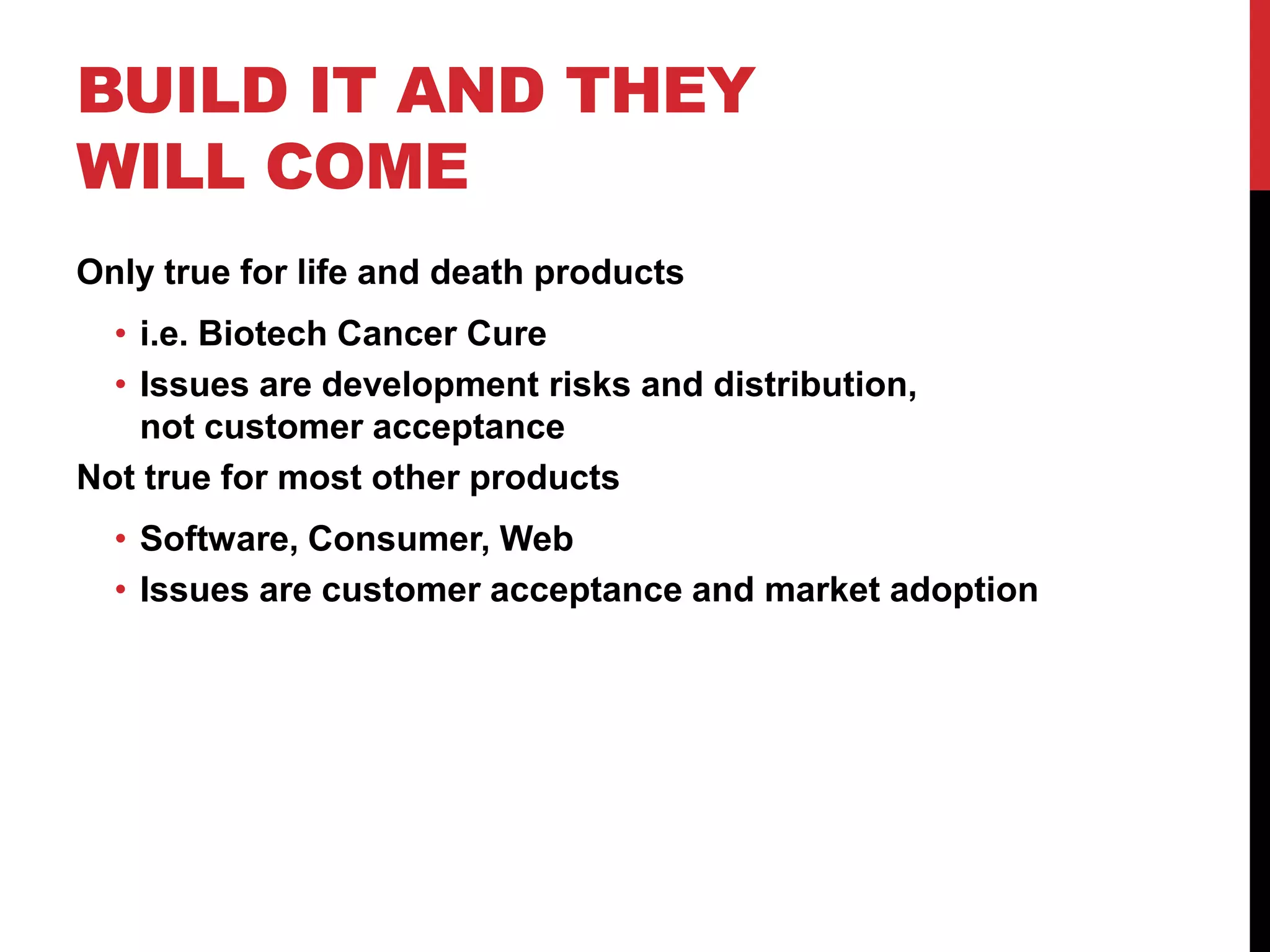 BUILD IT AND THEY
WILL COME
Only true for life and death products
  • i.e. Biotech Cancer Cure
  • Issues are development risks and distribution,
    not customer acceptance
Not true for most other products
  • Software, Consumer, Web
  • Issues are customer acceptance and market adoption
 