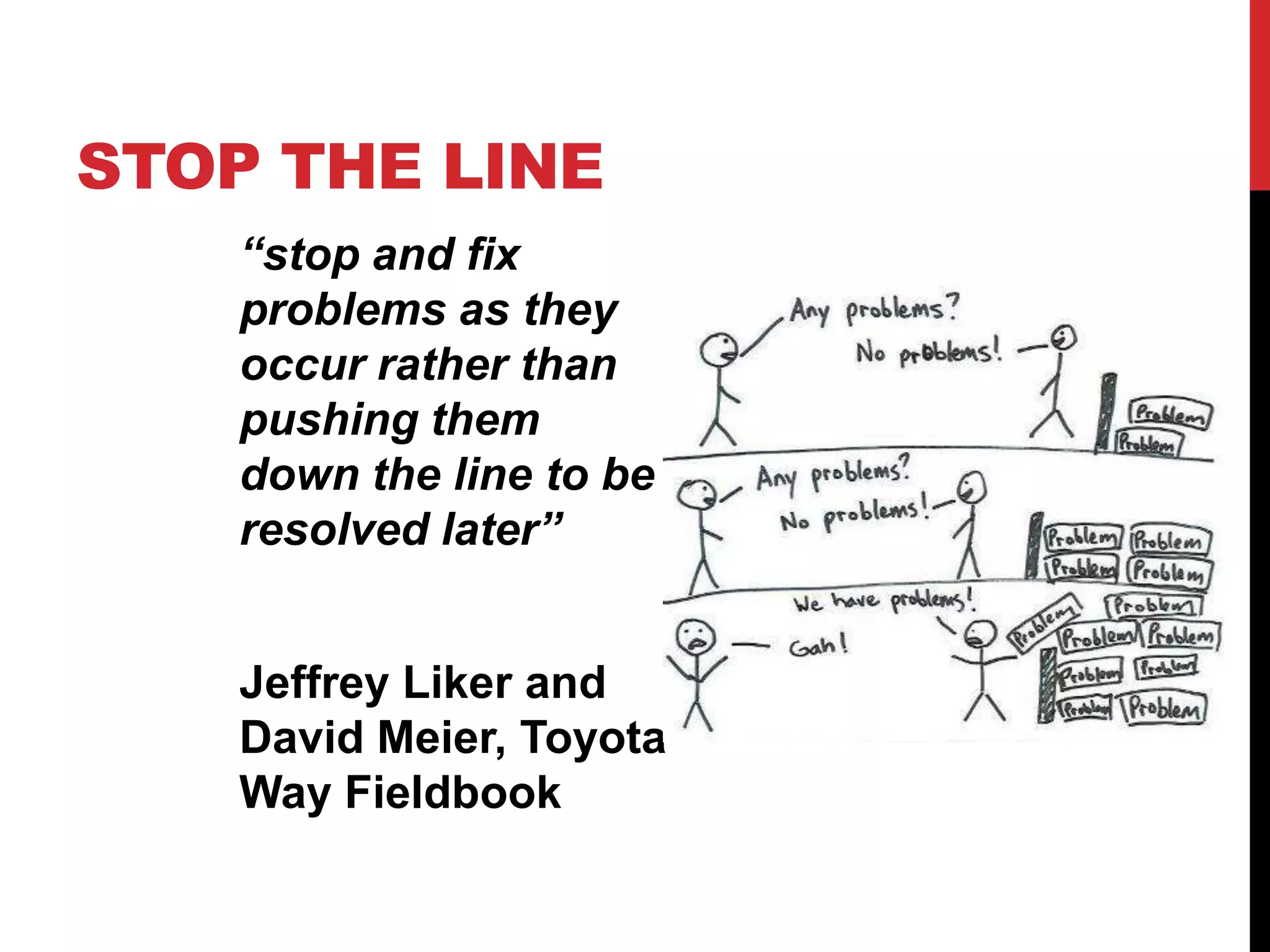 STOP THE LINE
    “stop and fix
    problems as they
    occur rather than
    pushing them
    down the line to be
    resolved later”


    Jeffrey Liker and
    David Meier, Toyota
    Way Fieldbook
 