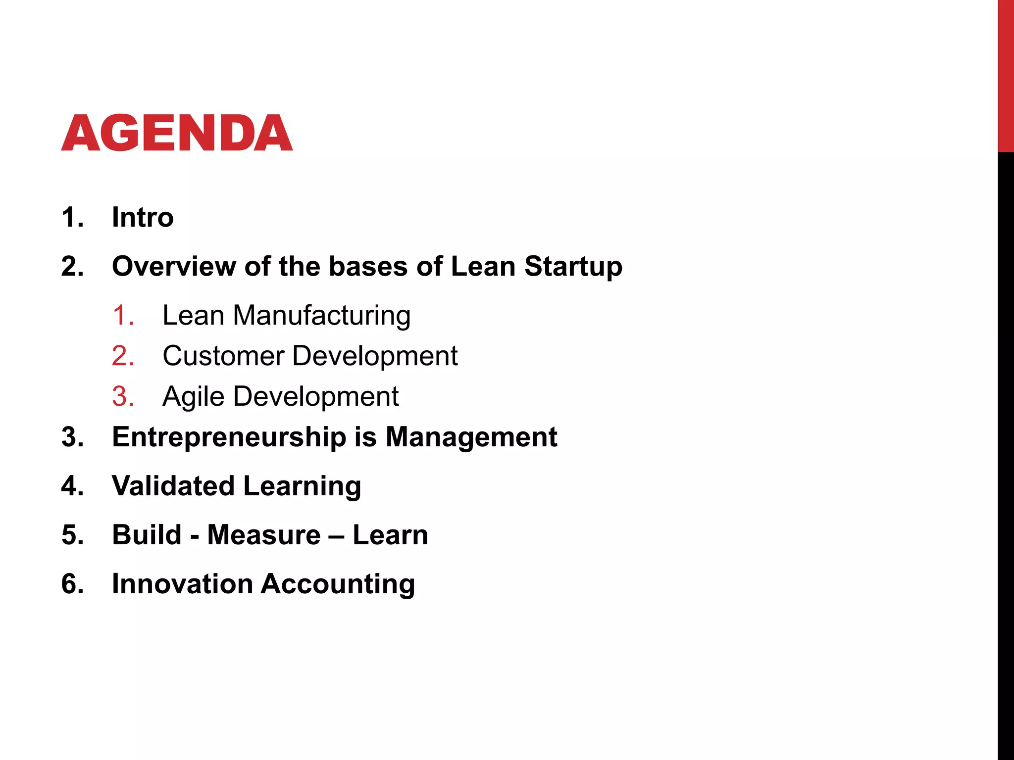 AGENDA
1. Intro
2. Overview of the bases of Lean Startup
   1. Lean Manufacturing
   2. Customer Development
   3. Agile Development
3. Entrepreneurship is Management
4. Validated Learning
5. Build - Measure – Learn
6. Innovation Accounting
 