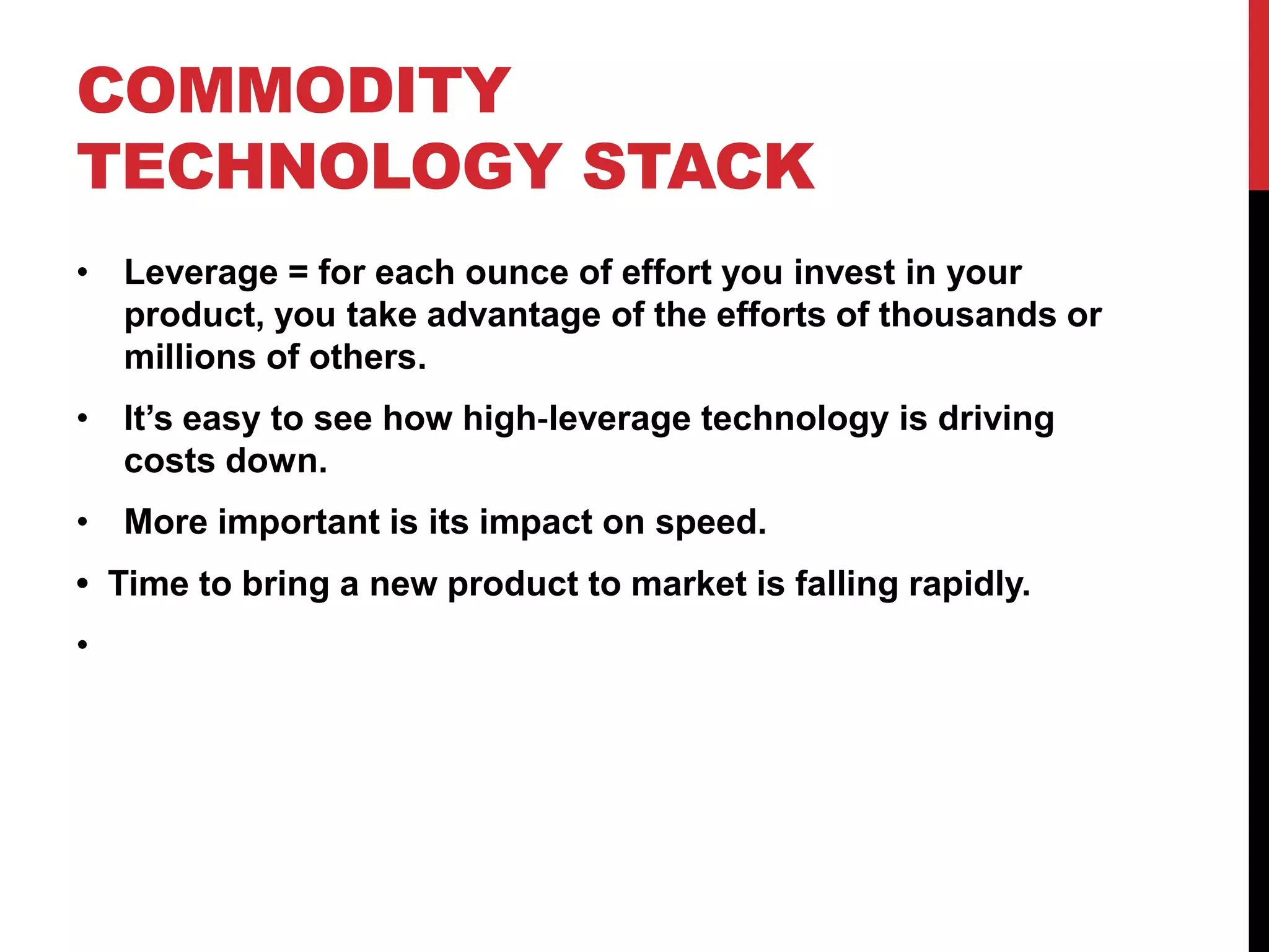 COMMODITY
TECHNOLOGY STACK
• Leverage = for each ounce of effort you invest in your
  product, you take advantage of the efforts of thousands or
  millions of others.
• It’s easy to see how high‐leverage technology is driving
  costs down.
• More important is its impact on speed.
• Time to bring a new product to market is falling rapidly.  
•  
 