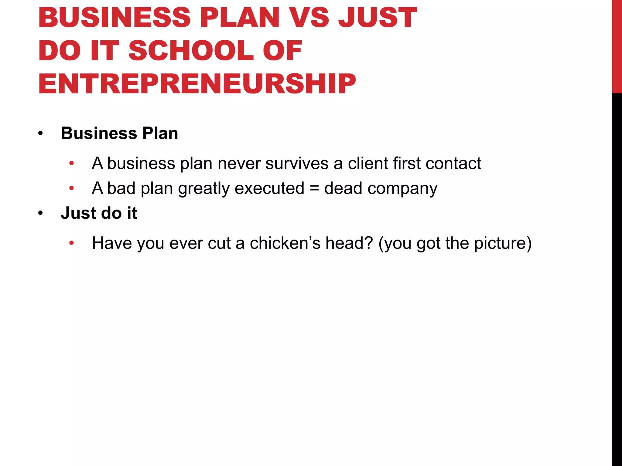 BUSINESS PLAN VS JUST
DO IT SCHOOL OF
ENTREPRENEURSHIP
• Business Plan
   • A business plan never survives a client first contact
   • A bad plan greatly executed = dead company
• Just do it
    • Have you ever cut a chicken’s head? (you got the picture)
 