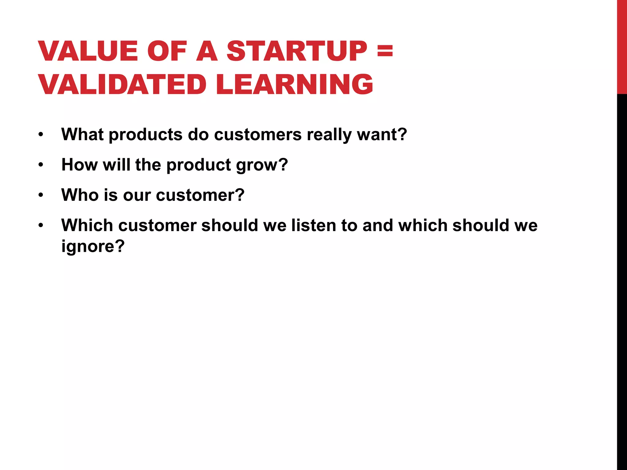 VALUE OF A STARTUP =
VALIDATED LEARNING
• What products do customers really want?
• How will the product grow?
• Who is our customer?
• Which customer should we listen to and which should we
  ignore?
 