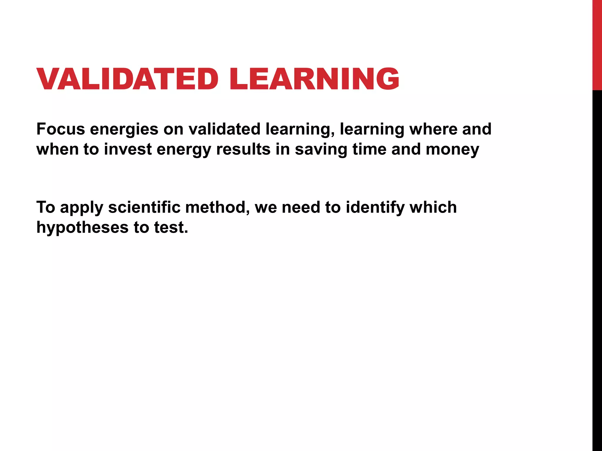 VALIDATED LEARNING
Focus energies on validated learning, learning where and
when to invest energy results in saving time and money


To apply scientific method, we need to identify which
hypotheses to test.
 