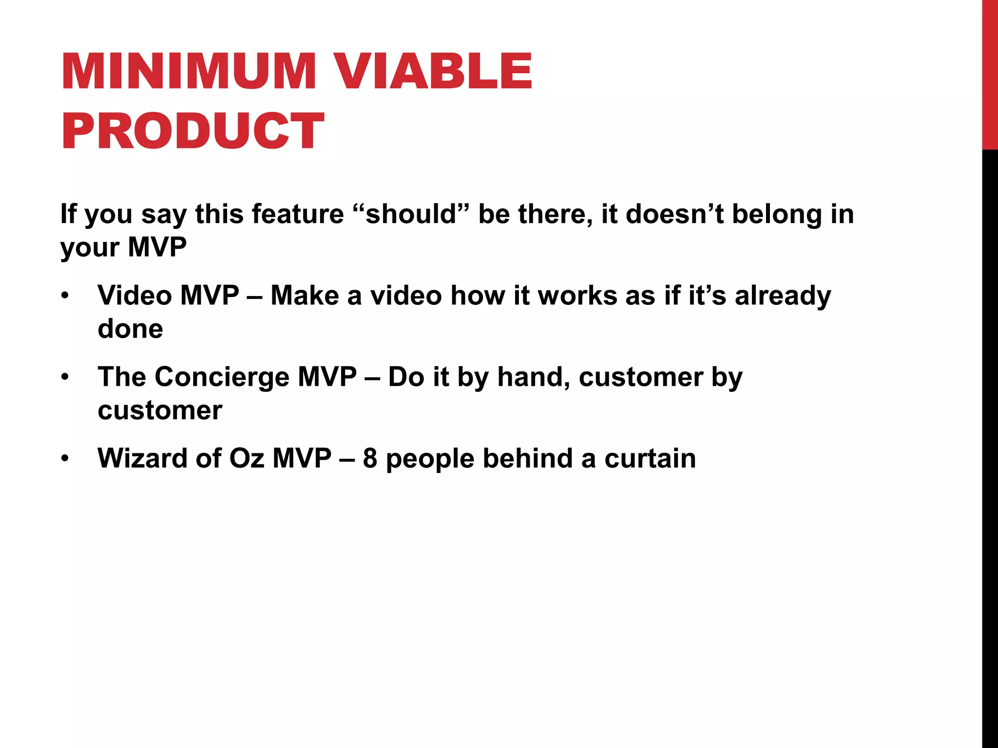 MINIMUM VIABLE
PRODUCT
If you say this feature “should” be there, it doesn’t belong in
your MVP
• Video MVP – Make a video how it works as if it’s already
  done
• The Concierge MVP – Do it by hand, customer by
  customer
• Wizard of Oz MVP – 8 people behind a curtain
 