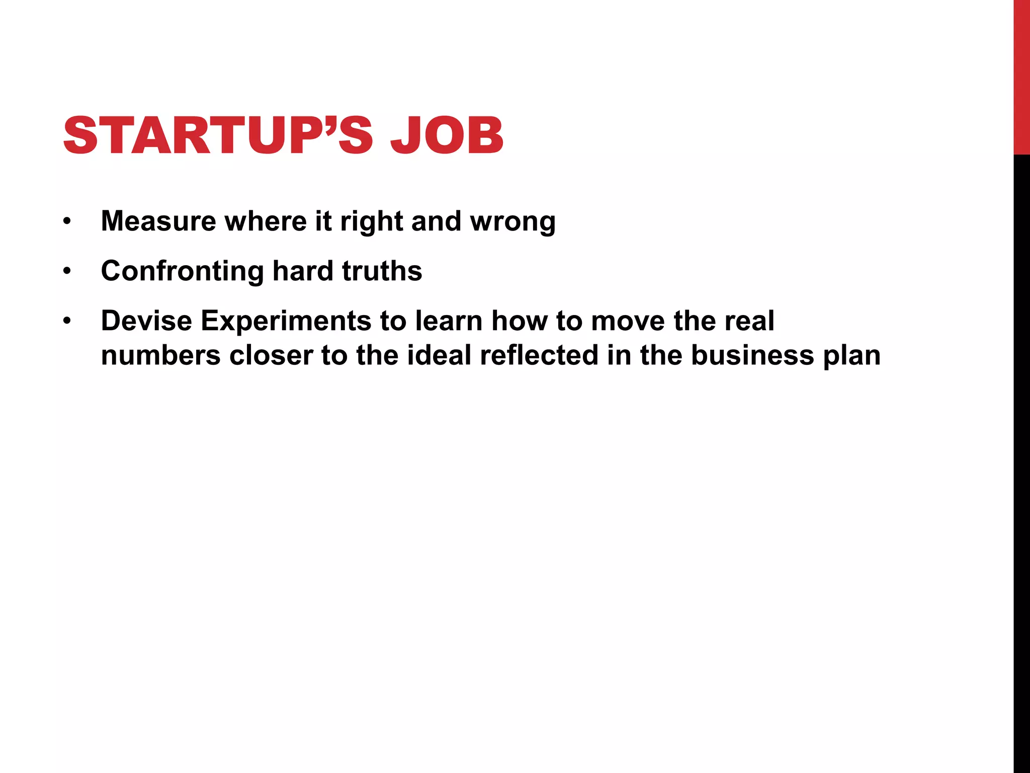 STARTUP’S JOB
• Measure where it right and wrong
• Confronting hard truths
• Devise Experiments to learn how to move the real
  numbers closer to the ideal reflected in the business plan
 