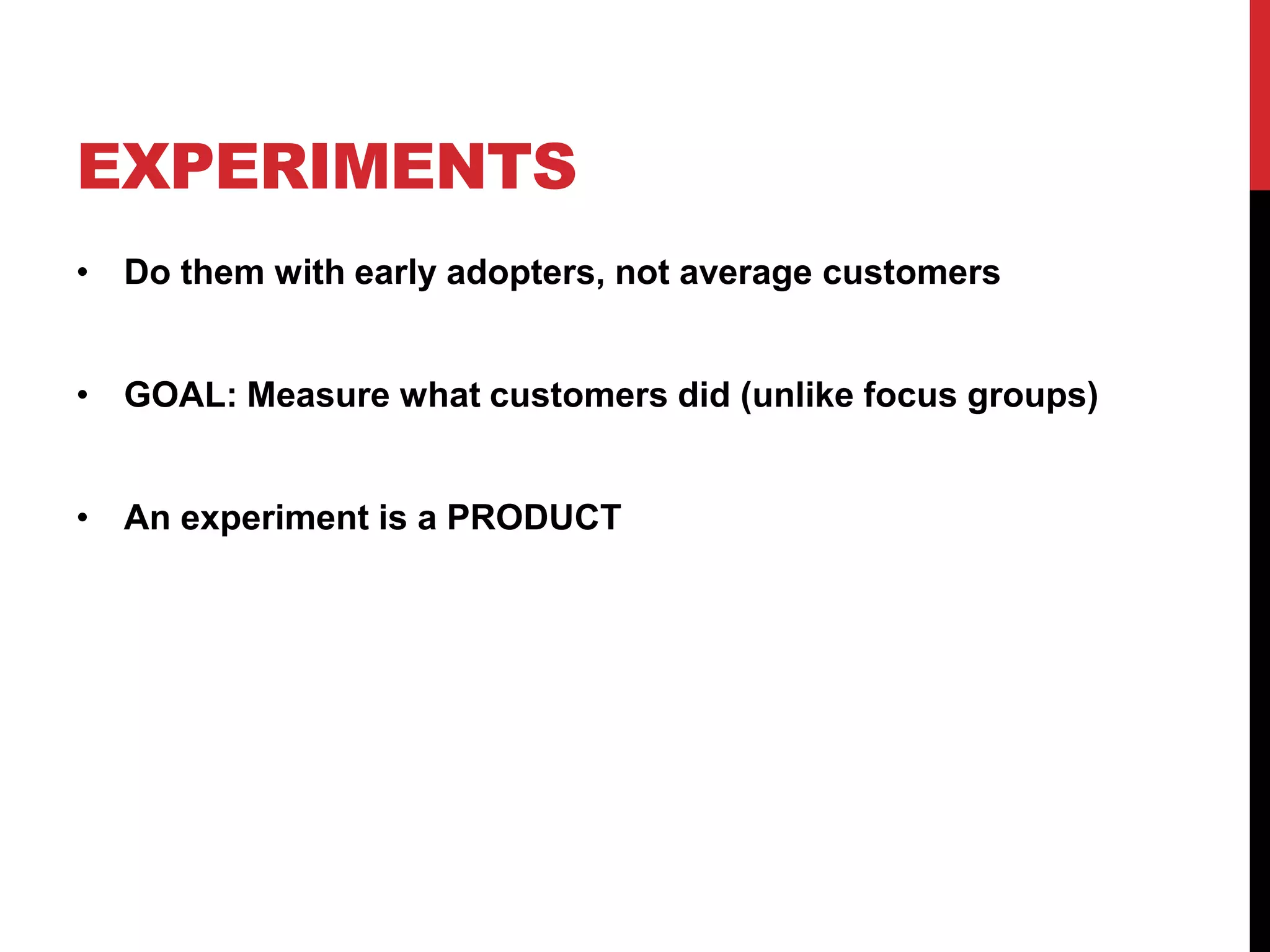 EXPERIMENTS
• Do them with early adopters, not average customers


• GOAL: Measure what customers did (unlike focus groups)


• An experiment is a PRODUCT
 