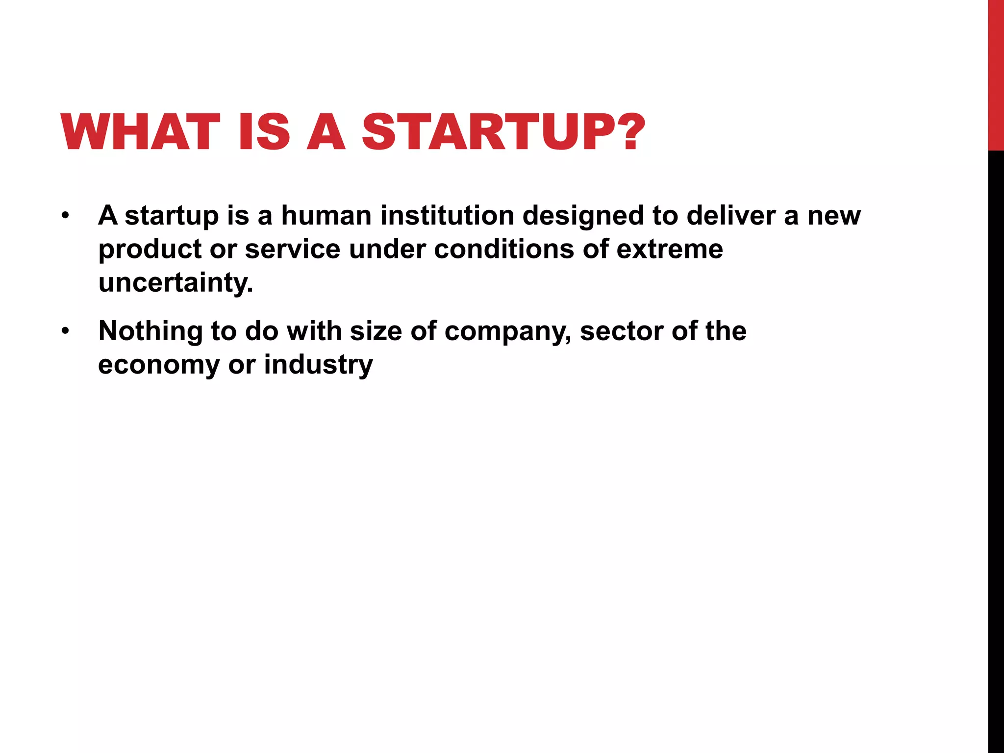 WHAT IS A STARTUP?
• A startup is a human institution designed to deliver a new
  product or service under conditions of extreme
  uncertainty.
• Nothing to do with size of company, sector of the
  economy or industry
 