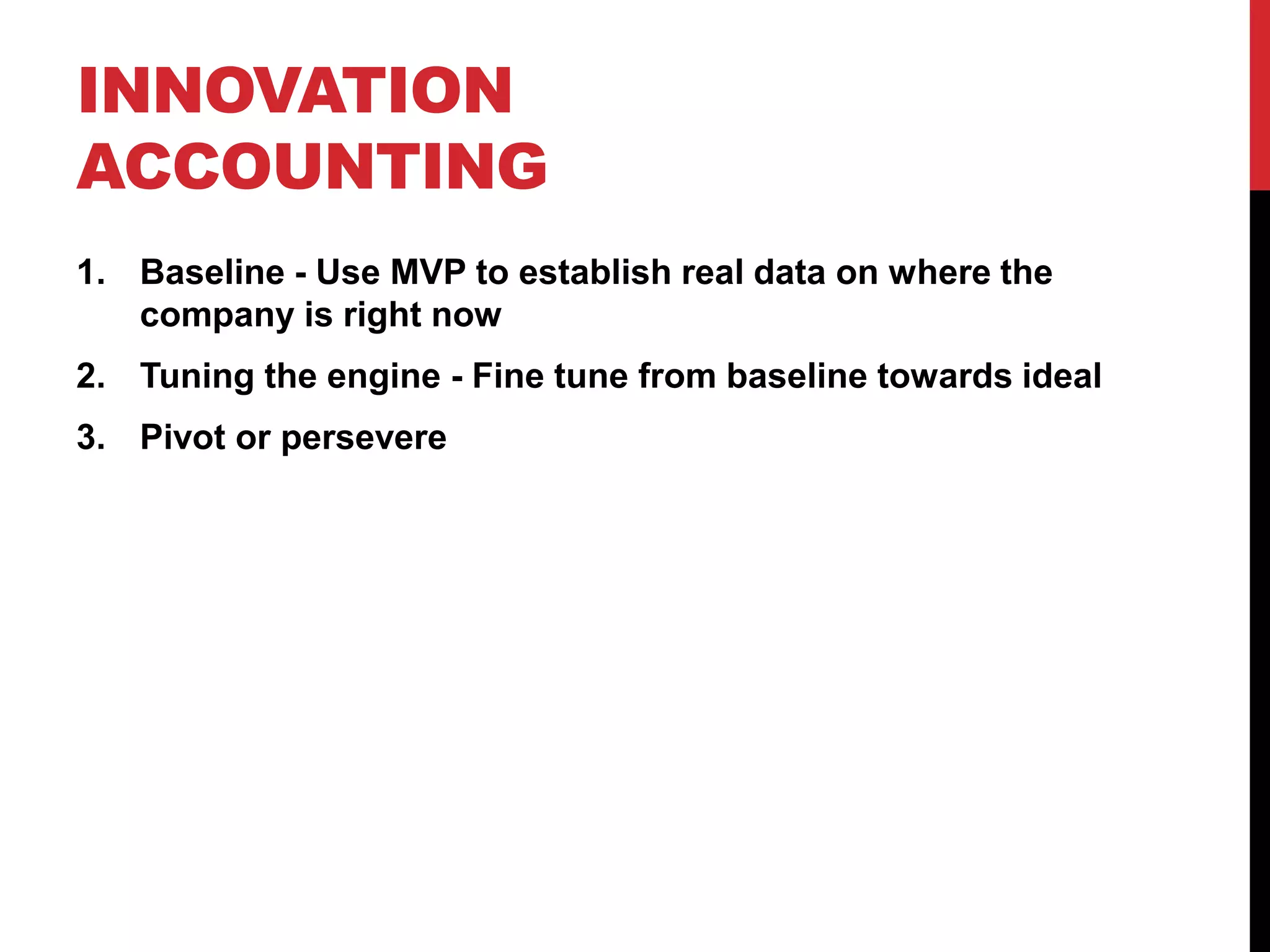 INNOVATION
ACCOUNTING
1. Baseline - Use MVP to establish real data on where the
   company is right now
2. Tuning the engine - Fine tune from baseline towards ideal
3. Pivot or persevere
 