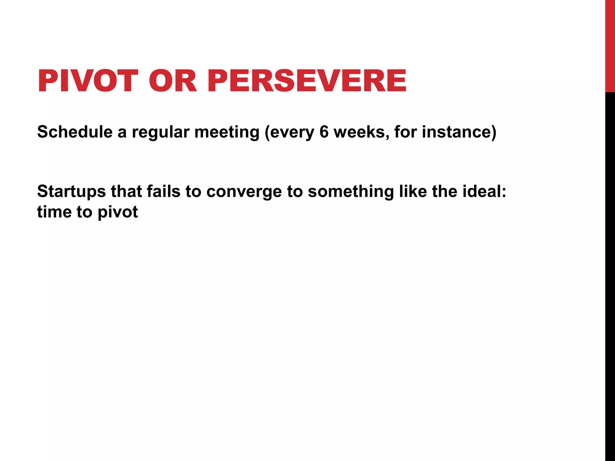 PIVOT OR PERSEVERE
Schedule a regular meeting (every 6 weeks, for instance)


Startups that fails to converge to something like the ideal:
time to pivot
 