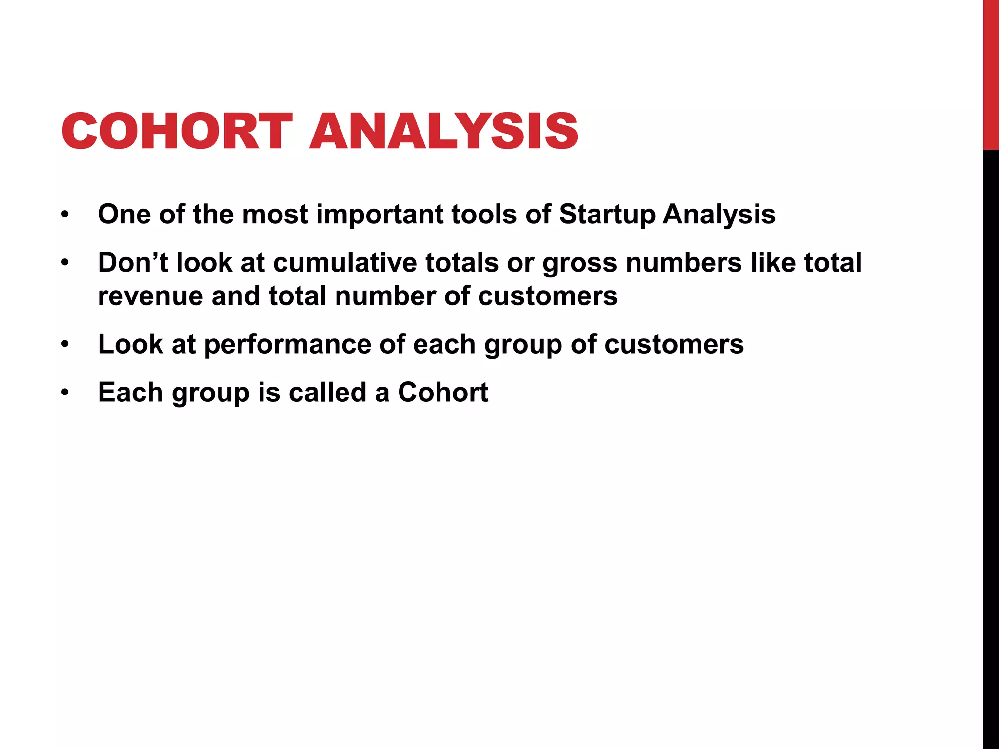 COHORT ANALYSIS
• One of the most important tools of Startup Analysis
• Don’t look at cumulative totals or gross numbers like total
  revenue and total number of customers
• Look at performance of each group of customers
• Each group is called a Cohort
 