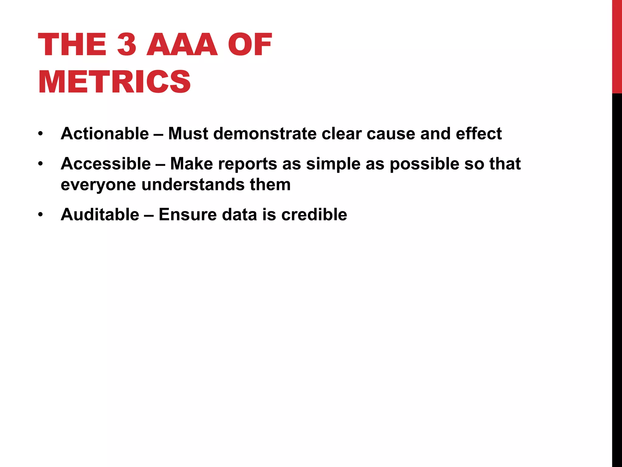 THE 3 AAA OF
METRICS
• Actionable – Must demonstrate clear cause and effect
• Accessible – Make reports as simple as possible so that
  everyone understands them
• Auditable – Ensure data is credible
 
