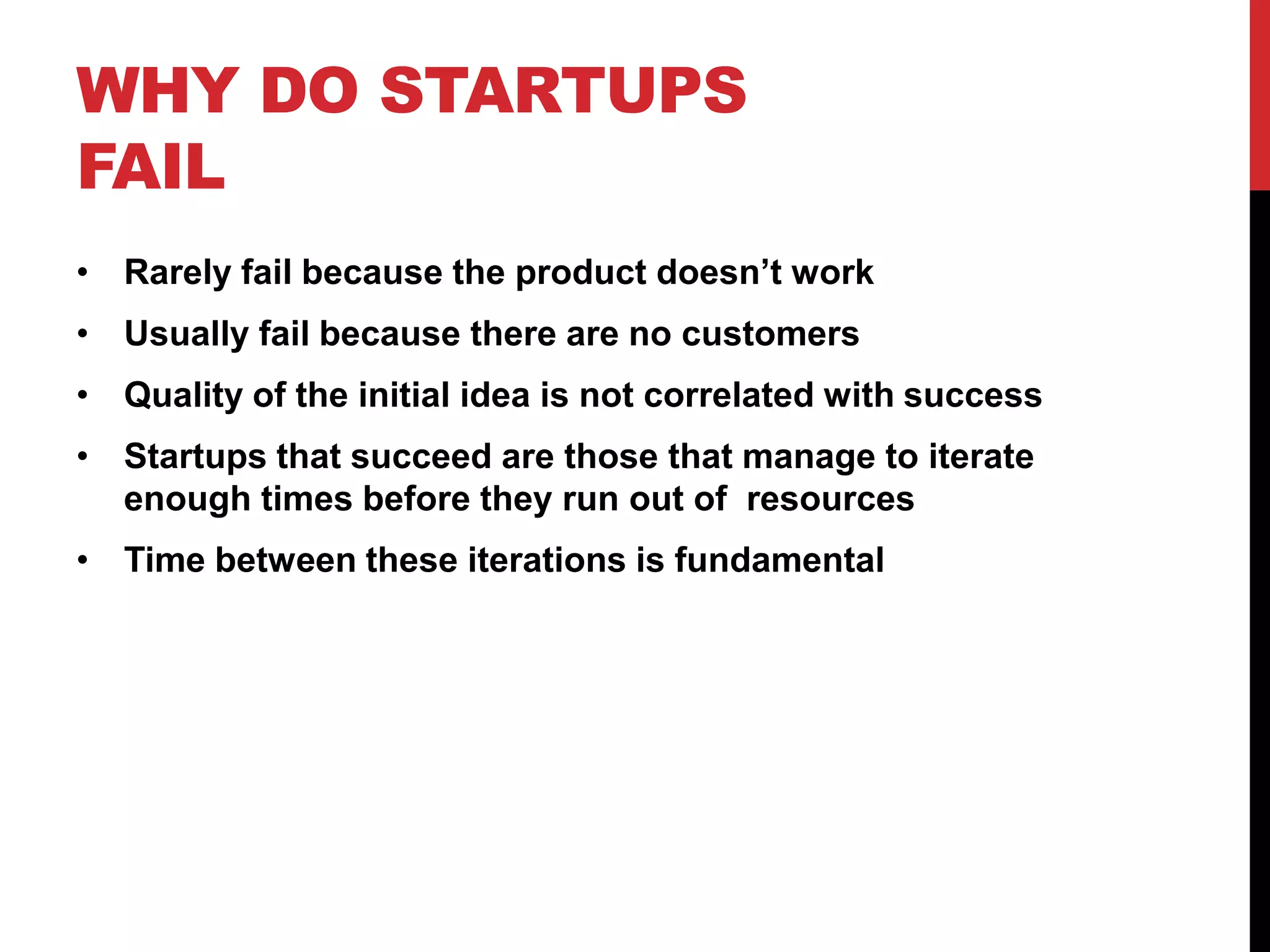 WHY DO STARTUPS
FAIL
• Rarely fail because the product doesn’t work
• Usually fail because there are no customers
• Quality of the initial idea is not correlated with success
• Startups that succeed are those that manage to iterate
  enough times before they run out of resources
• Time between these iterations is fundamental
 