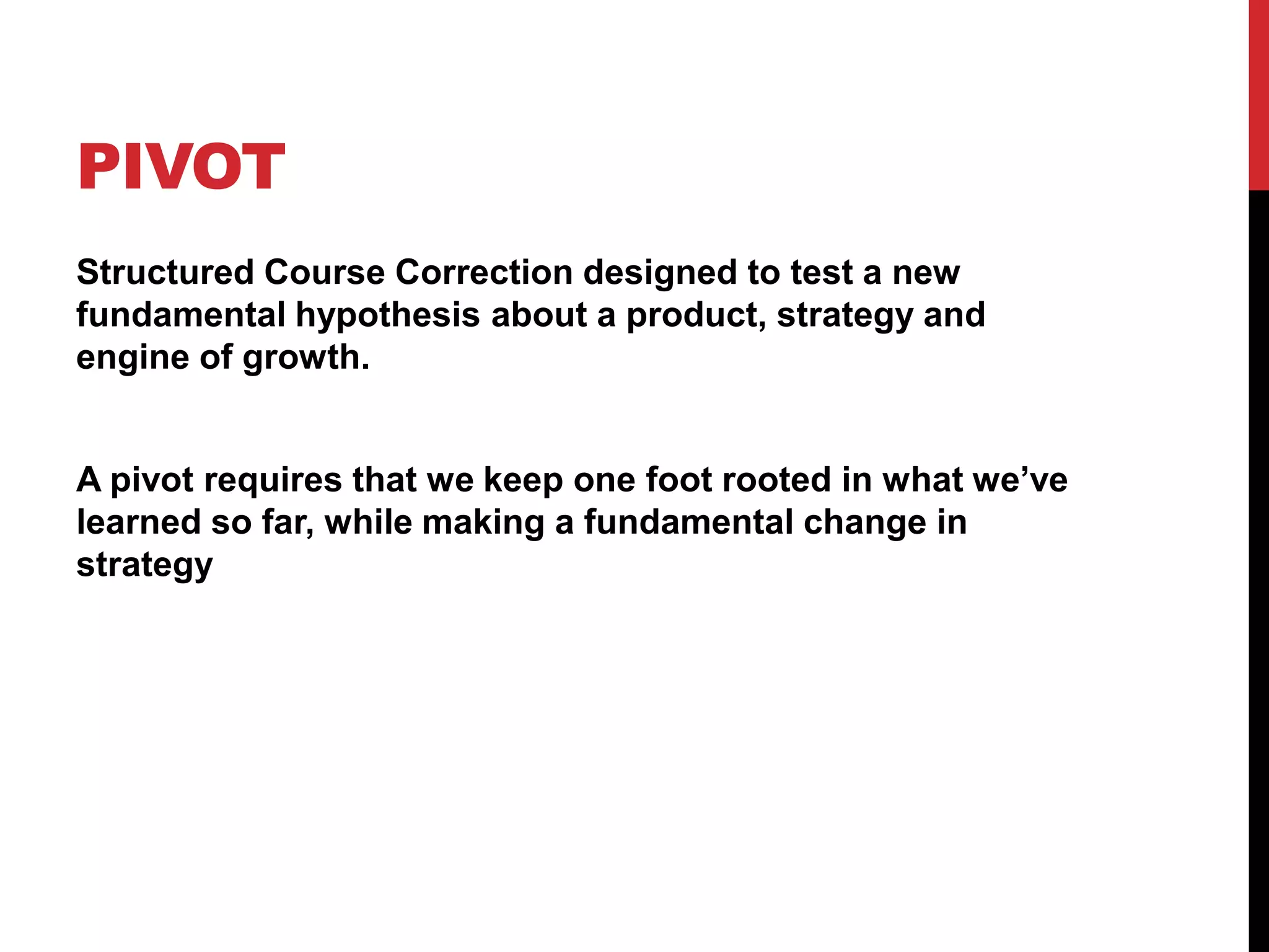 PIVOT
Structured Course Correction designed to test a new
fundamental hypothesis about a product, strategy and
engine of growth.


A pivot requires that we keep one foot rooted in what we’ve
learned so far, while making a fundamental change in
strategy
 