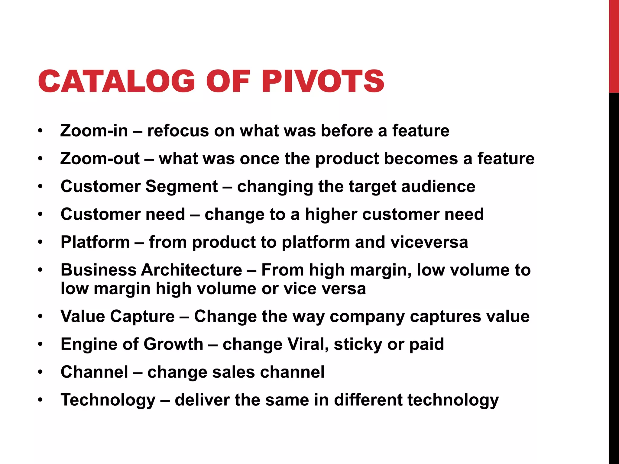 CATALOG OF PIVOTS
• Zoom-in – refocus on what was before a feature
• Zoom-out – what was once the product becomes a feature
• Customer Segment – changing the target audience
• Customer need – change to a higher customer need
• Platform – from product to platform and viceversa
• Business Architecture – From high margin, low volume to
  low margin high volume or vice versa
• Value Capture – Change the way company captures value
• Engine of Growth – change Viral, sticky or paid
• Channel – change sales channel
• Technology – deliver the same in different technology
 