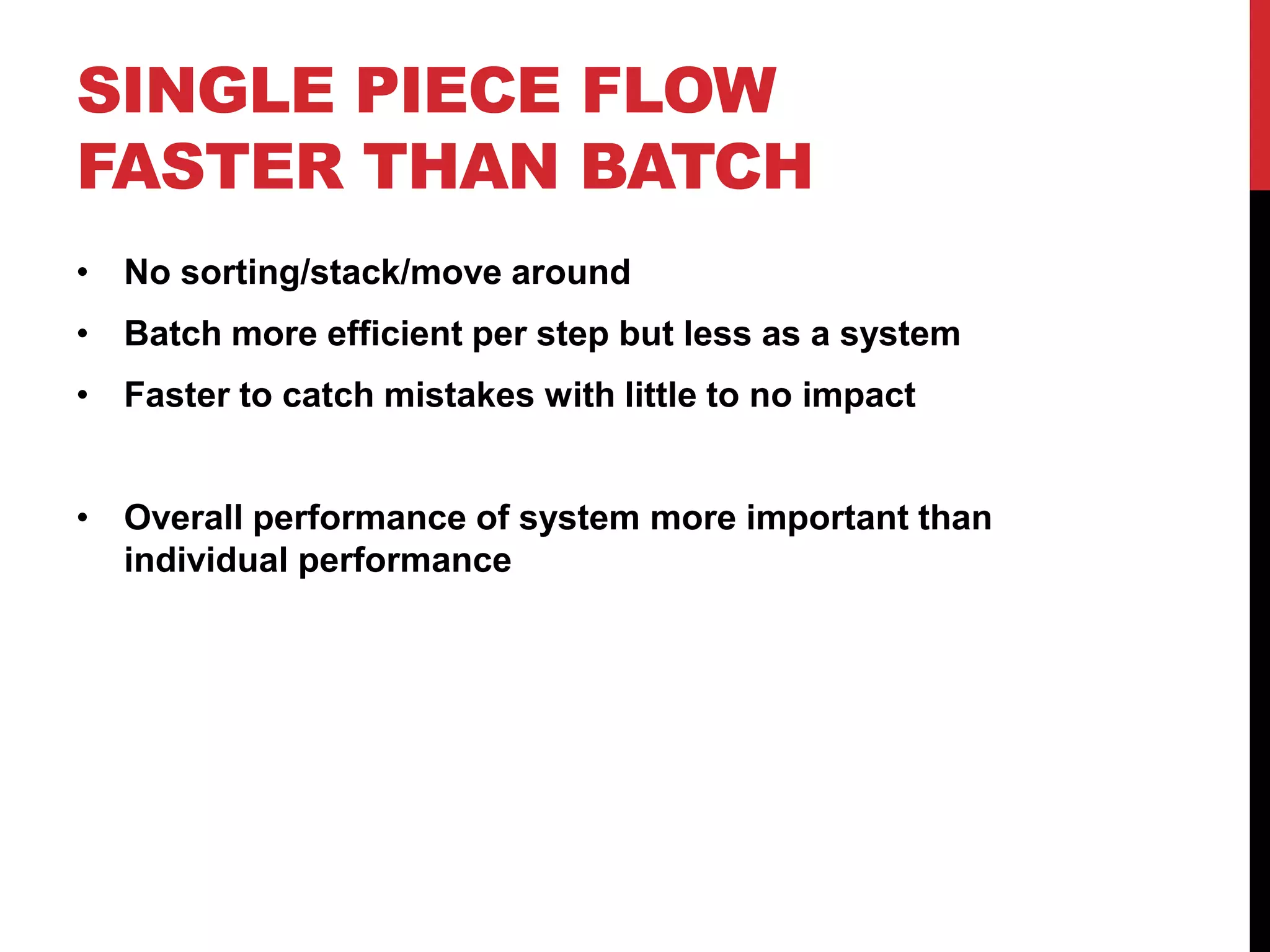 SINGLE PIECE FLOW
FASTER THAN BATCH
• No sorting/stack/move around
• Batch more efficient per step but less as a system
• Faster to catch mistakes with little to no impact


• Overall performance of system more important than
  individual performance
 