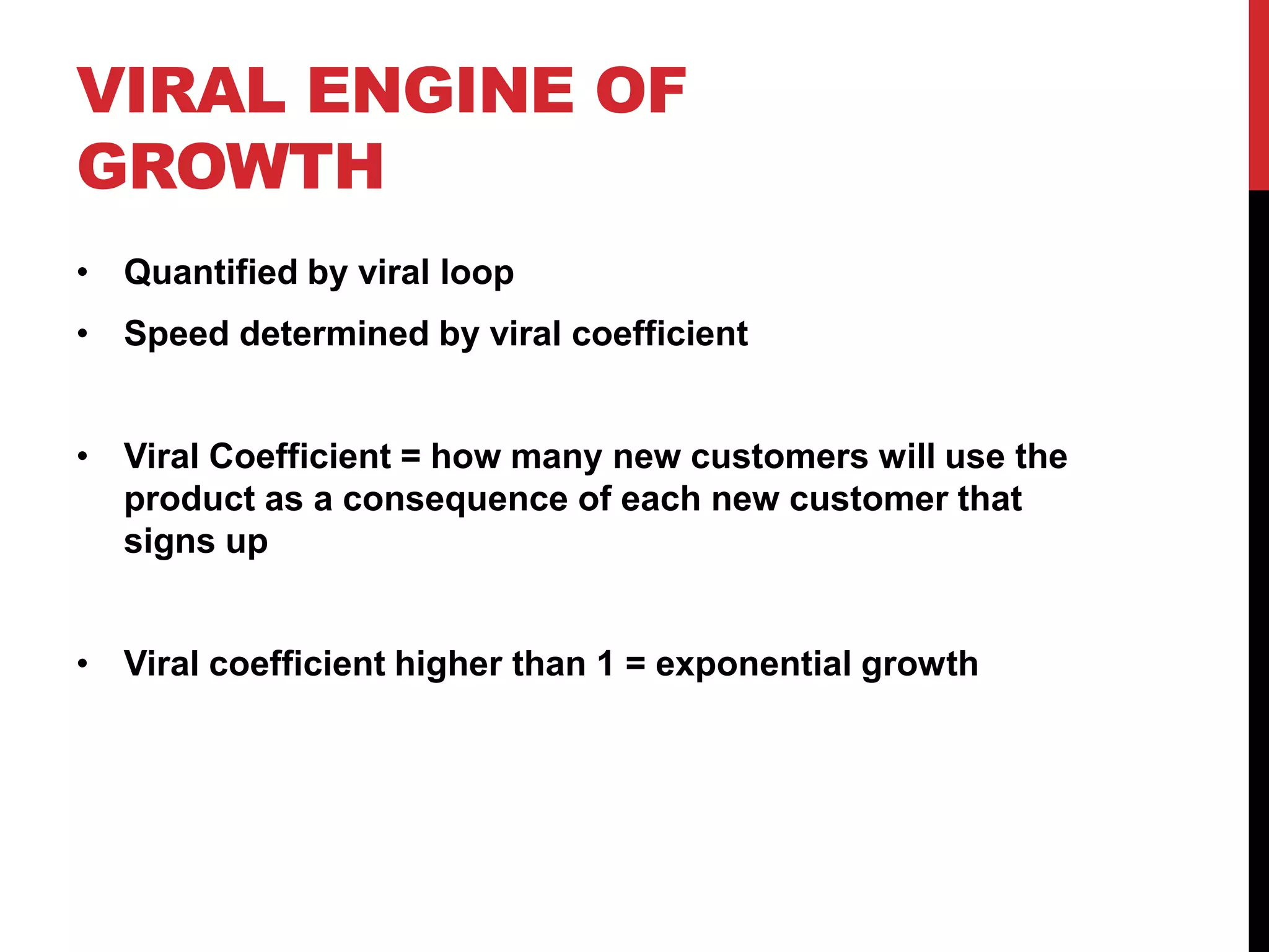 VIRAL ENGINE OF
GROWTH
• Quantified by viral loop
• Speed determined by viral coefficient


• Viral Coefficient = how many new customers will use the
  product as a consequence of each new customer that
  signs up


• Viral coefficient higher than 1 = exponential growth
 