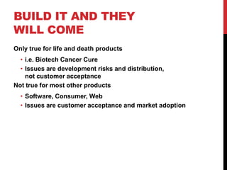 BUILD IT AND THEY
WILL COME
Only true for life and death products
  • i.e. Biotech Cancer Cure
  • Issues are development risks and distribution,
    not customer acceptance
Not true for most other products
  • Software, Consumer, Web
  • Issues are customer acceptance and market adoption
 