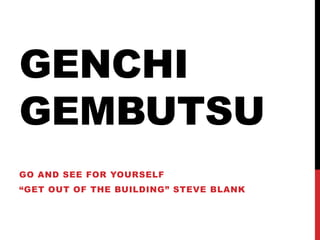 GENCHI
GEMBUTSU
GO AND SEE FOR YOURSELF
“GET OUT OF THE BUILDING” STEVE BLANK
 