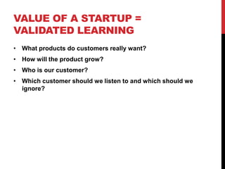 VALUE OF A STARTUP =
VALIDATED LEARNING
• What products do customers really want?
• How will the product grow?
• Who is our customer?
• Which customer should we listen to and which should we
  ignore?
 