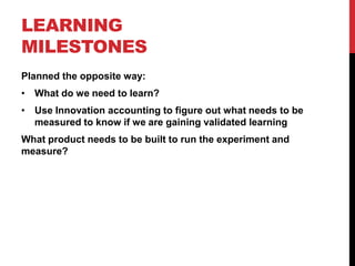 LEARNING
MILESTONES
Planned the opposite way:
• What do we need to learn?
• Use Innovation accounting to figure out what needs to be
  measured to know if we are gaining validated learning
What product needs to be built to run the experiment and
measure?
 