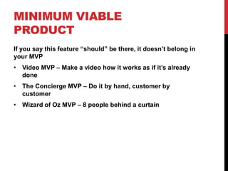 MINIMUM VIABLE
PRODUCT
If you say this feature “should” be there, it doesn’t belong in
your MVP
• Video MVP – Make a video how it works as if it’s already
  done
• The Concierge MVP – Do it by hand, customer by
  customer
• Wizard of Oz MVP – 8 people behind a curtain
 