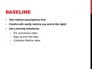 BASELINE
• Test riskiest assumptions first
• Careful with vanity metrics (up and to the right)
• Use Learning milestones
   • P.e. conversion rates
   • Sign up and trial rates
   • Customer lifetime value
 