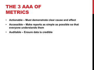 THE 3 AAA OF
METRICS
• Actionable – Must demonstrate clear cause and effect
• Accessible – Make reports as simple as possible so that
  everyone understands them
• Auditable – Ensure data is credible
 