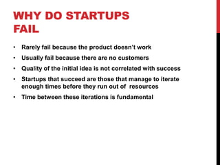WHY DO STARTUPS
FAIL
• Rarely fail because the product doesn’t work
• Usually fail because there are no customers
• Quality of the initial idea is not correlated with success
• Startups that succeed are those that manage to iterate
  enough times before they run out of resources
• Time between these iterations is fundamental
 