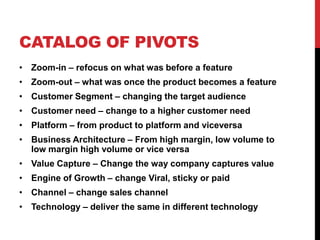 CATALOG OF PIVOTS
• Zoom-in – refocus on what was before a feature
• Zoom-out – what was once the product becomes a feature
• Customer Segment – changing the target audience
• Customer need – change to a higher customer need
• Platform – from product to platform and viceversa
• Business Architecture – From high margin, low volume to
  low margin high volume or vice versa
• Value Capture – Change the way company captures value
• Engine of Growth – change Viral, sticky or paid
• Channel – change sales channel
• Technology – deliver the same in different technology
 