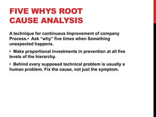 FIVE WHYS ROOT
CAUSE ANALYSIS
A technique for continuous Improvement of company
Process.• Ask “why” five times when Something
unexpected happens.
• Make proportional investments in prevention at all five
levels of the hierarchy.
• Behind every supposed technical problem is usually a
human problem. Fix the cause, not just the symptom.
 