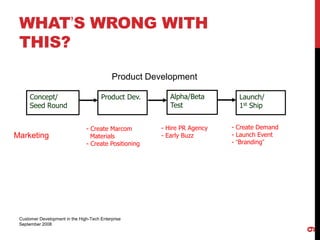 WHAT’S WRONG WITH
 THIS?

                                            Product Development

      Concept/                         Product Dev.       Alpha/Beta        Launch/
      Seed Round                                          Test              1st Ship


                                - Create Marcom        - Hire PR Agency   - Create Demand
Marketing                         Materials            - Early Buzz       - Launch Event
                                - Create Positioning                      - “Branding”




 Customer Development in the High-Tech Enterprise
 September 2008




                                                                                            9
 