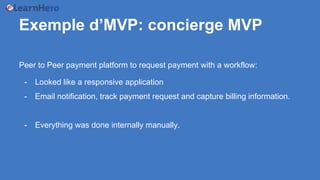 Exemple d’MVP: concierge MVP
Peer to Peer payment platform to request payment with a workflow:
- Looked like a responsive application
- Email notification, track payment request and capture billing information.
- Everything was done internally manually.
 