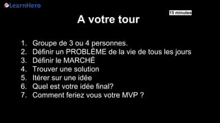 A votre tour
1. Groupe de 3 ou 4 personnes.
2. Définir un PROBLÈME de la vie de tous les jours
3. Définir le MARCHÉ
4. Trouver une solution
5. Itérer sur une idée
6. Quel est votre idée final?
7. Comment feriez vous votre MVP ?
15 minutes
 