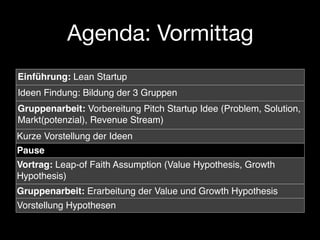 Agenda: Vormittag
Einführung: Lean Startup
Ideen Findung: Bildung der 3 Gruppen
Gruppenarbeit: Vorbereitung Pitch Startup Idee (Problem, Solution,
Markt(potenzial), Revenue Stream)
Kurze Vorstellung der Ideen
Pause
Vortrag: Leap-of Faith Assumption (Value Hypothesis, Growth
Hypothesis)
Gruppenarbeit: Erarbeitung der Value und Growth Hypothesis
Vorstellung Hypothesen
 