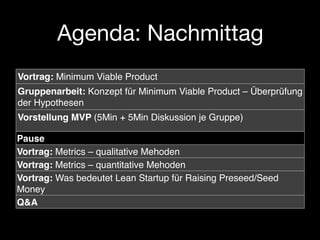 Agenda: Nachmittag
Vortrag: Minimum Viable Product
Gruppenarbeit: Konzept für Minimum Viable Product – Überprüfung
der Hypothesen
Vorstellung MVP (5Min + 5Min Diskussion je Gruppe)

Pause
Vortrag: Metrics – qualitative Mehoden
Vortrag: Metrics – quantitative Mehoden
Vortrag: Was bedeutet Lean Startup für Raising Preseed/Seed
Money
Q&A
 