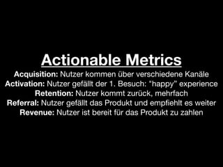 Actionable Metrics
  Acquisition: Nutzer kommen über verschiedene Kanäle
Activation: Nutzer gefällt der 1. Besuch: "happy” experience
        Retention: Nutzer kommt zurück, mehrfach
Referral: Nutzer gefällt das Produkt und empﬁehlt es weiter
    Revenue: Nutzer ist bereit für das Produkt zu zahlen
 