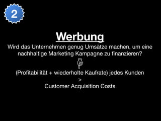 2

                 Werbung
Wird das Unternehmen genug Umsätze machen, um eine
    nachhaltige Marketing Kampagne zu ﬁnanzieren?


  (Proﬁtabilität + wiederholte Kaufrate) jedes Kunden
                            >
               Customer Acquisition Costs
 