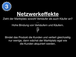 3
           Netzwerkeffekte
Zieht der Marktplatz sowohl Verkäufer als auch Käufer an?
                           …
       Hohe Bindung von Verkäufern und Käufern.



 Bindet das Produkt die Kunden und verliert gleichzeitig
    nur wenige, dann wächst der Marktplatz egal wie
             die Kunden akquiriert werden.
 