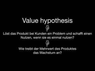 Value hypothesis
Löst das Produkt bei Kunden ein Problem und schafft einen
           Nutzen, wenn sie es einmal nutzen?


          Wie treibt der Mehrwert des Produktes
                    das Wachstum an?
 