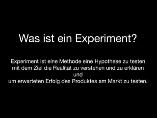 Was ist ein Experiment?
 Experiment ist eine Methode eine Hypothese zu testen
 mit dem Ziel die Realität zu verstehen und zu erklären
                           und
um erwarteten Erfolg des Produktes am Markt zu testen.
 