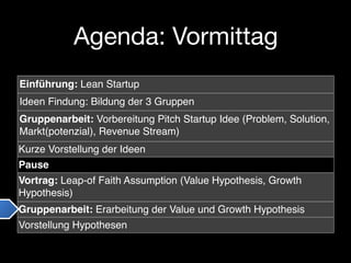Agenda: Vormittag
Einführung: Lean Startup
Ideen Findung: Bildung der 3 Gruppen
Gruppenarbeit: Vorbereitung Pitch Startup Idee (Problem, Solution,
Markt(potenzial), Revenue Stream)
Kurze Vorstellung der Ideen
Pause
Vortrag: Leap-of Faith Assumption (Value Hypothesis, Growth
Hypothesis)
Gruppenarbeit: Erarbeitung der Value und Growth Hypothesis
Vorstellung Hypothesen
 