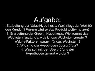 Aufgabe:
1. Erarbeitung der Value Hypothesis: Worin liegt der Wert für
  den Kunden? Warum wird er das Produkt weiter nutzen?
   2. Erarbeitung der Growth Hypothesis: Wie kommt das
    Wachstum zustande, was ist das Wachstumsmodell?
         Welche Faktoren sorgen für das Wachstum?
          3. Wie sind die Hypothesen überprüfbar?
             4. Was soll mit der Überprüfung der
                Hypothesen gelernt werden?
 