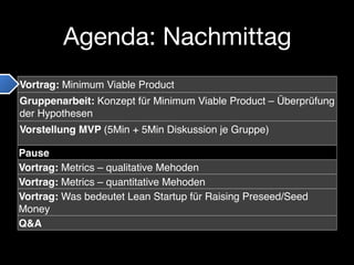 Agenda: Nachmittag
Vortrag: Minimum Viable Product
Gruppenarbeit: Konzept für Minimum Viable Product – Überprüfung
der Hypothesen
Vorstellung MVP (5Min + 5Min Diskussion je Gruppe)

Pause
Vortrag: Metrics – qualitative Mehoden
Vortrag: Metrics – quantitative Mehoden
Vortrag: Was bedeutet Lean Startup für Raising Preseed/Seed
Money
Q&A
 